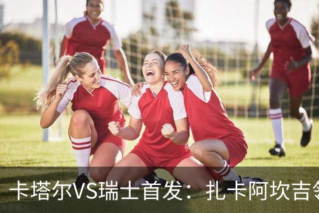 卡塔尔VS瑞士首发：扎卡阿坎吉领衔 恩博洛配恩多耶